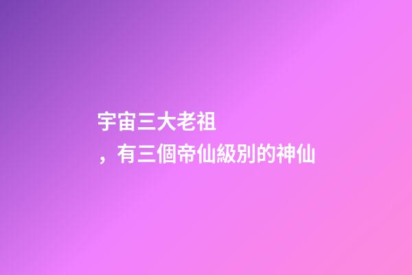 宇宙三大老祖，有三個帝仙級別的神仙-第1張-觀點-玄機派